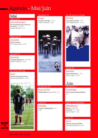 Bezons infos n° 339 _ mai 2013
14Agenda - Mai/juin
Mai
Commémoration
68e
anniversaire de la victoire sur
le nazisme – 11 h 30
Square Yves-Morel – p. 4
Mercredi 8
Jeunesse
Fête de l’Europe
PIJ – Espace jeunes – p. 25
Mercredi 15
Spectacle
Le Monde Diplodocus – 16 h 30
Théâtre Paul-Eluard – p. 22
Samedi 18
Sport
Festival international de foot
Stade Auguste-Delaune – p. 23
Du 18 au 20 mai
Danse
Tumulte / Pour Igor – 21 h
Théâtre Paul-Eluard – p. 22
Vendredi 24
Puces de Val
Val-Notre-Dame à partir de 8h – p. 5
Dimanche 26
Retraités
Journée à Vallangoujard – 9 h
p. 28
Lundi 27
Retraités
Après-midi dansant – 14 h
Espace Aragon – p. 28
Mardi 28
Convivialité
Fête de quartier Bords-de-Seine
p. 6
Dimanche 2
AfricaBezons
Mardi 4 – 20 h 30
Samedi 8 – 11 h 30
Espace Aragon – p. 6
Mardi 4 et samedi 8
Sport
Open de tennis de l’USOB
Complexe Jean-Moulin – p. 24
8 au 23
Juin
REV'Arts
Vernissage mardi 28 – 19 h
Hôtel d'agglomération – p. 19
Du 28 mai au 14 juin
 