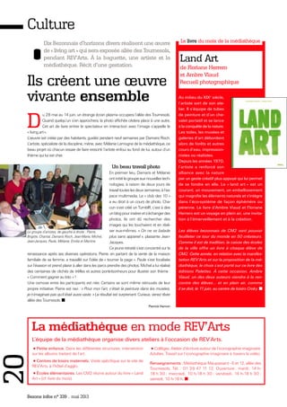 Bezons infos n° 339 _ mai 2013
Culture
Dix Bezonnais d'horizons divers réalisent une œuvre
de « living art » qui sera exposée allée des Tournesols,
pendant REV'Arts. À la baguette, une artiste et la
médiathèque. Récit d'une gestation.
Ils créent une œuvre
vivante ensemble
D
u 28 mai au 14 juin, un étrange écran plasma occupera l’allée des Tournesols.
Quand quelqu’un s’en approchera, la photo affichée cèdera place à une autre.
Cet art de faire entrer le spectateur en interaction avec l’image s’appelle le
« living art».
L’œuvre est créée par des habitants, guidés pendant neuf semaines par Damaris Risch.
L’artiste, spécialiste de la discipline, mène, avec Mélanie Lemogne de la médiathèque, ce
beau projet où chacun essaie de faire ressortir l’artiste enfoui au fond de lui, autour d’un
thème qui lui est cher.
Un beau travail photo
En premier lieu, Damaris et Mélanie
ontinitiélegroupeauxnouvellestech-
nologies, à raison de deux jours de
travail toutes les deux semaines, à l’es-
pace multimedia. Le « club des 10 »
a eu droit à un cours de photo. Cha-
cun s’est créé un TumblR, c’est à dire
unblogpourinsérerets’échangerdes
photos. Ils ont dû rechercher des
images qui les touchaient et en réali-
ser eux-mêmes. « On ne se balade
plus sans appareil », plaisante Jean-
Jacques.
Ce jeune retraité s’est concentré sur la
renaissance après ses diverses opérations. Pierre, en partant de la vente de la maison
familiale de sa femme, a travaillé sur l’idée de « tourner la page ». Paule s’est focalisée
sur l’évasion et prend plaisir à aller dans les parcs prendre des photos. Michel a lui réalisé
des centaines de clichés de trèfles et autres porte-bonheurs pour illustrer son thème :
« Comment gagner au loto » !
Une osmose entre les participants est née. Certains se sont même retrouvés de leur
propre initiative. Pierre est ravi : « Pour moi l’art, c’était la peinture dans les musées,
je n’imaginais pas qu’il était aussi vaste. » Le résultat est surprenant. Curieux, venez rêver
allée des Tournesols.
Pierrick Hamon
Au milieu du XIXe
siècle,
l’artiste sort de son ate-
lier. Il s’équipe de tubes
de peinture et d’un che-
valet portatif et se lance
à la conquête de la nature.
Les toiles, les musées et
galeries d’art débordent
alors de forêts et autres
cours d’eau, impression-
nistes ou réalistes.
Depuis les années 1970,
l’artiste a renforcé son
alliance avec la nature
par un geste créatif plus appuyé qui lui permet
de se fondre en elle. Le « land art » est un
courant, un mouvement, un embellissement
qui magnifie les éléments naturels et s'intègre
dans l’éco-système de façon éphémère ou
pérenne. Le livre d’Ambre Viaud et Floriane
Herrero est un voyage en plein air, une invita-
tion à l’émerveillement et à la création.
Les élèves bezonnais de CM2 vont pouvoir
feuilleter ce tour du monde en 50 créateurs.
Comme il est de tradition, la caisse des écoles
de la ville offre un livre à chaque élève de
CM2. Cette année, en relation avec la manifes-
tation REV’Arts et sur la proposition de la mé-
diathèque, le choix s’est porté sur ce livre des
éditions Palettes. À cette occasion, Ambre
Viaud, un des deux auteurs viendra à la ren-
contre des élèves... et en plein air, comme
il se doit, le 11 juin, au centre de loisirs Croky.
La médiathèque en mode REV'Arts
Le livre du mois de la médiathèque
Land Art
de Floriane Herrero
et Ambre Viaud
Recueil photographique
Le groupe d’artistes, de gauche à droite : Pierre,
Brigitte, Chantal, Damaris Risch, Jean-Marie, Michel,
Jean-Jacques, Paule, Mélanie, Emilia et Martine.
•Petite enfance. Dans les différentes structures, intervention
sur les albums traitant de l’art.
•Centres de loisirs maternels. Visite spécifique sur le site de
REV’Arts, à l’hôtel d’agglo.
•Écoles élémentaires. Les CM2 réunis autour du livre « Land
Art » (cf. livre du mois).
•Collèges. Atelier d’écriture autour de l’iconographie imaginaire.
Adultes. Travail sur l’iconographie imaginaire à travers la vidéo.
Renseignements : Médiathèque Maupassant - 6 et 12, allée des
Tournesols. Tél. : 01 39 47 11 12. Ouverture : mardi, 14 h-
18 h 30 ; mercredi, 10 h-18 h 30 ; vendredi, 14 h-18 h 30 ;
samedi, 10 h-18 h.
L’équipe de la médiathèque organise divers ateliers à l’occasion de REV’Arts.
20
 