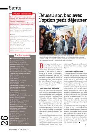 Bezons infos n° 339 _ mai 2013
26Santé
Numéros utiles de la mairie
Standard : 01 34 26 50 00
Action sociale : 01 34 26 50 10
Service population : 01 34 26 50 01
Elections : 01 34 26 50 09
Communication : 01 34 26 50 64
Services techniques : 01 34 26 50 08
Direction enfance-écoles : 01 39 61 86 24
Centre de loisirs primaire Louise Michel :
06 24 98 04 75
Centre de loisirs primaire Croky :
01 30 76 66 20
Petite enfance : 01 39 47 96 45
Crèche collective Pinocchio :
01 78 70 72 18
Crèche familiale l’Ombrelle : 0130767237
Crèche familiale du Colombier :
01 78 70 70 21
Crèche familiale des Sycomores :
01 39 81 53 90
Halte-garderie : 01 78 70 70 22
Médiathèque Maupassant : 0139471112
Ecole de musique et de danse :
01 30 76 25 09
Théâtre Paul-Eluard : 01 34 10 20 20
Ecrans Eluard : 01 34 10 20 60
Espace jeunes : 01 78 70 72 10
Maison de la citoyenneté : 01 30 76 10 39
Centre social Robert-Doisneau :
01 30 76 61 16
Centre social du Colombier :
01 39 47 13 30
Centre social du Val-Notre-Dame :
01 30 25 55 53
Service retraités : 01 30 76 72 39
Centre de santé : 01 30 76 97 13
P.M.I. : 01 30 76 83 30
Service des sports : 01 30 76 21 66
À votre service
Cette rubrique d’annonces gratuites est
réservée aux annonces des Bezonnais
(particuliers ou associations). Leur contenu
n’engage que leurs auteurs.
Lesannoncessontàadresserà:Bezonsinfos:
Mairie, CS 30 122 - 95875 Bezons Cedex.
Petites annonces
recherche
Femme sérieuse (non fumeuse) recherche
enfant à garder à domicile. Libre de suite.
Contact : 01 30 76 81 99
vends
Maillot (floqué du Portugal Ronaldo n°7) avec
short : 80 €
Autocuiseur riz (neuf) prix : 40 €
3 paires de Timberland (2 tailles 34 et 1 taille
35), la paire seule : 40 €
Jeux de DS (fille) 15 € l’unité
Contact : 01 30 76 81 99
Réfrigérateur-congélateur et gazinière
Contact : 06 25 72 28 13
Réussir son bac avec
l’option petit déjeuner
B
ien manger, sans excès par exem-
ple de soda sucré ni de kebab ou
hamburgers industriels gras, est
un des piliers d’une bonne santé. Est-il
possible d’y faire réfléchir les jeunes, et
même de les amener à changer leurs
habitudes alimentaires ? Mais oui ! Tout
est dans la manière. Le projet nutrition dé-
veloppé depuis deux ans en partenariat
par le lycée Eugène-Ronceray et le cen-
tre municipal de santé (CMS) de
Bezons en apporte la preuve.
Une ressource précieuse
« Lors de nos actions de prévention,
nous abordions rarement les problèmes
de nutrition. Le travail avec la ville est une
ressource précieuse », explique Marie-
Thérèse Gral, l’infirmière du lycée. L’équipe
pédagogique est elle aussi partie pre-
nante dans ce projet mené en seconde
l’an passé, en première cette année. « Les
élèves ont l’initiative. Ils peuvent parler
librement. Moi-même j’ai appris des cho-
ses sur le petit déjeuner par exemple »,
observe Judith Aubertin, professeur prin-
cipal.
« Pour être efficace, sans perdre de vue
le programme, il faut s’adapter à leur
quotidien et leurs centres d’intérêt. Je
m’appuie sur du concret. Lors de la
séance consacrée à l’importance de l’ali-
mentation dans le sport, nous avons
parlé foot et Roland-Garros. Sinon, on
perd leur attention », explique Magali
Trigance.
« J'ai beaucoup appris »
La séance de travail consacrée au petit
déjeuner s’est déroulée au réfectoire du
lycée avec de vrais ingrédients, en prise
directe avec la vie des lycéens. « J’ai
beaucoup appris. Maintenant, je prends
un petit déjeuner. Je sens la différence.
Je bois beaucoup plus d’eau. Je me
sens mieux, moins fatiguée. Et j’ai même
perdu quelques kilos », se réjouit Ilam,
16 ans. « La malbouffe, c’est un peu
abstrait. Je voulais en savoir plus. Mais
en dehors de ce qu’on nous a proposé
au lycée, je n’aurais peut-être rien fait.
C’est une vraie incitation », témoigne
Stéphane, 16 ans. Il se lève désormais
plus tôt, lui aussi pour prendre un petit
déjeuner.
« Certains n’avaient rien mangé depuis
la veille au soir », souligne Magali
Trigance, chargée de mission prévention
santé au CMS. Lina, elle, assure « manger
avec modération. Je n’ai jamais fait de ré-
gime pour maigrir. Je sais maintenant que
certains sont dangereux et d’autres tota-
lement inutiles. J’y regarderai à deux fois
si un jour je décidais de faire un régime.
J’en parle avec d’autres ».
D.L.
L’inauguration de l’exposition réalisée par la classe de 1re
ES a, le 29 mars dernier, couronné sept
séances de travail consacrées à apporter les bases sur les familles alimentaires et l’équilibre au
quotidien. Lors de deux séances de travail, les participants ont dû mettre en forme les connaissan-
ces acquises et les présenter à l’oral. Désormais, ils les transmettent.
 
