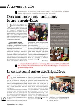 Bezons infos n° 339 _ mai 2013
6À travers la ville
Agnès Poisson, de Fleurs d'Arum, et Franck Le Flem, de la Cave du Roy, proposent
depuis Noël 2010 des créations communes aux Bezonnais.
Des commerçants unissent
leurs savoir-faire
Le centre social arrive aux Brigadières
C
omme un clin d’œil, Doisneau revient
aux sources. Né aux Brigadières en
1994, le centre social y rouvre ce
mois de mai, après une parenthèse de
16 ans, cité Delaune. Le nouveau local, plus
grand (80 m2
) et labellisé très haute qualité
environnementale (THQE), reste implanté
dans le quartier de l’Agriculture, plus à l’Est,
aux Brigadières.
Les usagers vont profiter d’un accueil plus
confidentiel. « Nous bénéficierons en plus
d’une salle de réunion, se réjouit Marion
Eche, la directrice. Nous voulons que tout le
monde s’approprie les lieux : les habitants,
les partenaires et notre quarantaine de bé-
névoles. »
Les visiteurs seront accueillis par Fatiha, qui
arrive tout juste, ainsi que Christine et
Naïma. « L’accueil dans un centre social
reste la clé de voûte. Pour nombre d’habi-
tants, c’est aussi un premier accès au droit.
Nous sommes là pour aider et orienter »,
souligne Marion Eche. Soutien dans les
démarches administratives, accès au télé-
phone, au fax… autant de mains tendues
dans cette « structure de proximité » qui se
veut conviviale. Les deux agents de dévelop-
pement local, Leïla et Sandrine, continue-
ront de concocter des animations. « Nous
faisons aussi de l’accompagnement à la pa-
rentalité avec des animations familiales.
L’idée est d’y développer une vie de quar-
tier », rappelle Marion Eche.
P.H.
Notez-bien. En attendant la ligne fixe,
le centre social reste joignable au
06 25 13 19 17.
U
ne bouteille de champagne surmon-
téed’uneorchidéedecollection.Voici
l'unedesmultiplescréationscommu-
nesd’AgnèsPoissonetFranckLeFlem.Ellemet
de la couleur dans la vie des Bezonnais chez
Fleursd’ArumaupieddelacitéDelaune.Luiré-
galelespapillesdesamateursdevinsetdepro-
duits du terroir à la Cave du Roy, rue Édouard-
Vaillant.Ensemble,latrésorièreetlevice-trésorier
de l’Association des commerçants de Bezons,
harmonisent leurs savoir-faire.
« L'union dans la qualité
et l'innovation a de l'avenir »
« Il y a plein de choses à créer en association,
croitFranckLeFlem.Ilfautessayer.L’uniondans
la qualité et l’innovation a de l’avenir. »
« Nousdéfendonsunartdevivreetunemanière
différente de consommer », expliquent-ils.
La fleuriste est persuadée que « les petits
commerces de charme ont toutes leurs chan-
ces à Bezons où il y a une réelle demande des
habitants ». Elle insiste sur le devoir de « privilé-
gierlesproduitsetlesmétisserpourtouslesprix
et dans toutes les formes. » « On n’est pas sur
catalogue mais dans le sur-mesure, image
FranckLeFlem.L’artisanatdequalité,c’estnotre
fond de commerce. »
Le travail d’équipe, Agnès Poisson connaît.
« J’avaiscommencéavecChristianChambrier,
le coiffeur de Start’Hair au Grand Cerf. Notre
slogan, c’était « Christian coiffe, Agnès fleurit ».
La commerçante a récemment orné une
compositionfloraled’unballotindetruffesaucho-
colat et fleuri… des macarons. Des produits
fournis par la boulangerie Aux trésors des
saveurs (lire ci-contre).
Pierrick Hamon
Le centre social Robert-Doisneau déménage. L'époque du 32 boulevard Gabriel-
Péri est révolue. Place désormais à celle du 24 rue Mozart pour les habitants du
quartier de l'Agriculture.
Boulangerie :
du nouveau
rue Maurice-Berteaux
Ilhame Hadji et son mari Xavier ont repris
la boulangerie Aux trésors des saveurs, au
119 rue Maurice-Berteaux, le 13 septem-
bre dernier. Le couple, originaire de Cergy,
commence déjà à imposer sa patte dans
le quartier des Chênes avec ses maca-
rons, chocolats, viennoiseries et pains de
toutes sortes. Les boulangers, qui ont
adhéré à l’association des commerçants
de Bezons, aimeraient bientôt faire des
animations.
 