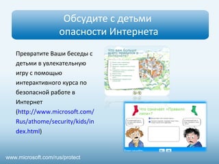 Обсудите с детьми
опасности Интернета
www.microsoft.com/rus/protect
Превратите Ваши беседы с
детьми в увлекательную
игру с помощью
интерактивного курса по
безопасной работе в
Интернет
(http://www.microsoft.com/
Rus/athome/security/kids/in
dex.html)
 