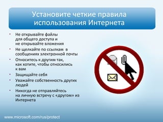 Установите четкие правила
использования Интернета
• Не открывайте файлы
для общего доступа и
не открывайте вложения
• Не щелкайте по ссылкам в
сообщениях электронной почты
• Относитесь к другим так,
как хотите, чтобы относились
к вам
• Защищайте себя
• Уважайте собственность других
людей
• Никогда не отправляйтесь
на личную встречу с «другом» из
Интернета
www.microsoft.com/rus/protect
 