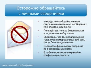 Осторожно обращайтесь
с личными сведениями
• Никогда не сообщайте личные
сведения в мгновенных сообщениях
или электронной почте
• Пользуйтесь только безопасными
и надежными веб-узлами
• Убедитесь, что Вы попали именно
туда, куда намеревались: веб-узлы
могут быть поддельными
• Избегайте финансовых операций
по беспроводным сетям
• В публичном месте сохраняйте
конфиденциальность
www.microsoft.com/rus/protect
 