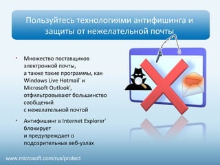 Пользуйтесь технологиями антифишинга и
защиты от нежелательной почты
• Множество поставщиков
электронной почты,
а также такие программы, как
Windows Live Hotmail®
и
Microsoft Outlook®
,
отфильтровывают большинство
сообщений
с нежелательной почтой
• Антифишинг в Internet Explorer®
блокирует
и предупреждает о
подозрительных веб-узлах
www.microsoft.com/rus/protect
 