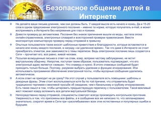 Безопасное общение детей в
Интернете
 Не делайте ваши письма длиннее, чем они должны быть. У каждой мысли есть начало и конец. Да и 15-20
слов в одном предложении электронного послания – именно та норма, которую получатель e-mail, а может
воспринимать в Интернете без напряжения для глаз и психики.
 Довести проверку до автоматизма. Послания без знаков препинания вышли из моды, настала эпоха
онлайн-справочников, электронных словарей и всесторонней проверки правописания. Ввести
многократную компьютерную проверку перед отправкой в привычку
 Опытные пользователи также вносят шаблонные приветствия и благодарности, которые вставляются в
начало или конец каждого послания, в награду «за уделенное время». Так что даже в Интернете не стоит
пренебрегать этикетом, вне зависимости о темы переписки. Ведь электронное послание лишь создается в
Сети – прочитает его, все равно, живой человек.
 Посылая возмущенные письма в ответ на спам, юзер, вопреки частому заблуждению, не мстит
виртуальному обидчику. Напротив, поступая таким образом, пользователь подтверждает, что его
электронный адрес является «живым». Что спамеру и нужно. В итоге спамовых сообщений будет
приходить только больше. Поэтому, разумнее выбрать удаление и функцию игнорирования. Или
использовать программное обеспечение электронной почты, чтобы мусорные сообщения удалились
автоматически.
 А если ответ не приходит на ум сразу? На этот случай у пользователя есть помощники: шаблоны и
дежурные фразы. Этим стоит воспользоваться хотя бы по той причине, что отправитель будет
традиционно терпимее к вежливой просьбе об ожидании, чем к банальному и грубому игнорированию.
Есть также смысл в том, чтобы цитировать предшествующую переписку с пользователем. Такой вежливый
жест поможет юзеру вспомнить все детали виртуальной беседы
 Непосредственно перед отправкой, специалисты советуют всегда производить контрольное прочтение.
Уверенность в том, что приложены все файлы, а в сообщении все же написано то, что запланировано
значительно, сократит время в Сети при «расхлебывании» всех этих естественных и популярных ошибок в
будущем.
 