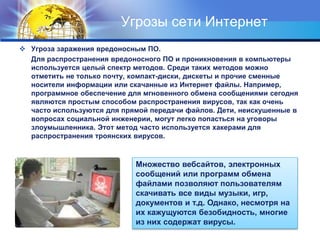 Угрозы сети Интернет
 Угроза заражения вредоносным ПО.
Для распространения вредоносного ПО и проникновения в компьютеры
используется целый спектр методов. Среди таких методов можно
отметить не только почту, компакт-диски, дискеты и прочие сменные
носители информации или скачанные из Интернет файлы. Например,
программное обеспечение для мгновенного обмена сообщениями сегодня
являются простым способом распространения вирусов, так как очень
часто используются для прямой передачи файлов. Дети, неискушенные в
вопросах социальной инженерии, могут легко попасться на уговоры
злоумышленника. Этот метод часто используется хакерами для
распространения троянских вирусов.
Множество вебсайтов, электронных
сообщений или программ обмена
файлами позволяют пользователям
скачивать все виды музыки, игр,
документов и т.д. Однако, несмотря на
их кажущуются безобидность, многие
из них содержат вирусы.
 