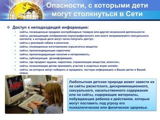 Опасности, с которыми дети
могут столкнуться в Сети
 Доступ к неподходящей информации:
 сайты, посвященные продаже контрабандных товаров или другой незаконной деятельности;
 сайты, размещающие изображения порнографического или иного неприемлемого сексуального
контента, к которым дети могут легко получить доступ;
 сайты с рекламой табака и алкоголя;
 сайты, посвященные изготовлению взрывчатых веществ;
 сайты, пропагандирующие наркотики;
 сайты, пропагандирующие насилие и нетерпимость;
 сайты, публикующие дезинформацию;
 сайты, где продают оружие, наркотики, отравляющие вещества, алкоголь;
 сайты, позволяющие детям принимать участие в азартных играх онлайн;
 сайты, на которых могут собирать и продавать частную информацию о Ваших детях и Вашей
семье.
Любопытная детская природа может завести их
на сайты расистского, дискриминационного,
сексуального, насильственного содержания
или на сайты, содержащие материалы,
побуждающие ребенка к действиям, которые
могут поставить под угрозу его
психологическое или физическое здоровье.
 