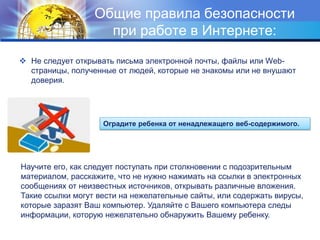 Общие правила безопасности
при работе в Интернете:
 Не следует открывать письма электронной почты, файлы или Web-
страницы, полученные от людей, которые не знакомы или не внушают
доверия.
Оградите ребенка от ненадлежащего веб-содержимого.
Научите его, как следует поступать при столкновении с подозрительным
материалом, расскажите, что не нужно нажимать на ссылки в электронных
сообщениях от неизвестных источников, открывать различные вложения.
Такие ссылки могут вести на нежелательные сайты, или содержать вирусы,
которые заразят Ваш компьютер. Удаляйте с Вашего компьютера следы
информации, которую нежелательно обнаружить Вашему ребенку.
 