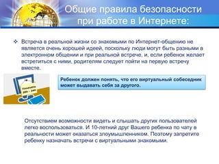 Общие правила безопасности
при работе в Интернете:
 Встреча в реальной жизни со знакомыми по Интернет-общению не
является очень хорошей идеей, поскольку люди могут быть разными в
электронном общении и при реальной встрече, и, если ребенок желает
встретиться с ними, родителям следует пойти на первую встречу
вместе.
Ребенок должен понять, что его виртуальный собеседник
может выдавать себя за другого.
Отсутствием возможности видеть и слышать других пользователей
легко воспользоваться. И 10-летний друг Вашего ребенка по чату в
реальности может оказаться злоумышленником. Поэтому запретите
ребенку назначать встречи с виртуальными знакомыми.
 