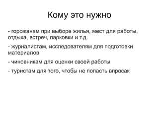 Кому это нужно
- горожанам при выборе жилья, мест для работы,
отдыха, встреч, парковки и т.д.
- журналистам, исследователям для подготовки
материалов
- чиновникам для оценки своей работы
- туристам для того, чтобы не попасть впросак
 