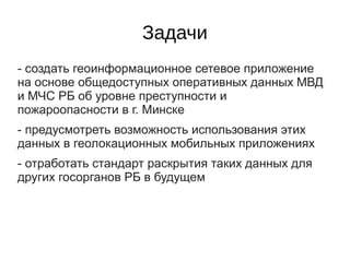 Задачи
- создать геоинформационное сетевое приложение
на основе общедоступных оперативных данных МВД
и МЧС РБ об уровне преступности и
пожароопасности в г. Минске
- предусмотреть возможность использования этих
данных в геолокационных мобильных приложениях
- отработать стандарт раскрытия таких данных для
других госорганов РБ в будущем
 