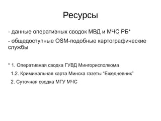 Ресурсы
- данные оперативных сводок МВД и МЧС РБ*
- общедоступные OSM-подобные картографические
службы


* 1. Оперативная сводка ГУВД Мингорисполкома
 1.2. Криминальная карта Минска газеты “Ежедневник”
 2. Суточная сводка МГУ МЧС
 
