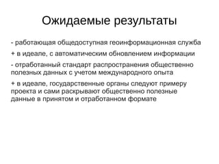 Ожидаемые результаты
- работающая общедоступная геоинформационная служба
+ в идеале, с автоматическим обновлением информации
- отработанный стандарт распространения общественно
полезных данных с учетом международного опыта
+ в идеале, государственные органы следуют примеру
проекта и сами раскрывают общественно полезные
данные в принятом и отработанном формате
 