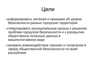 Цели
- информировать жителей и приезжих об уровне
   безопасности разных городских территорий
- стимулировать муниципальные органы к решению
   проблем городской безопасности и к раскрытию
   общественно полезных данных в
   машиночитаемом виде
- наладить взаимодействие горожан и госорганов в
   сфере общественной безопасности по всей
   республике
 