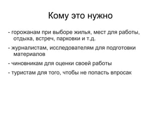 Кому это нужно
- горожанам при выборе жилья, мест для работы,
   отдыха, встреч, парковки и т.д.
- журналистам, исследователям для подготовки
   материалов
- чиновникам для оценки своей работы
- туристам для того, чтобы не попасть впросак
 