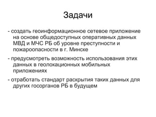 Задачи
- создать геоинформационное сетевое приложение
   на основе общедоступных оперативных данных
   МВД и МЧС РБ об уровне преступности и
   пожароопасности в г. Минске
- предусмотреть возможность использования этих
   данных в геолокационных мобильных
   приложениях
- отработать стандарт раскрытия таких данных для
   других госорганов РБ в будущем
 