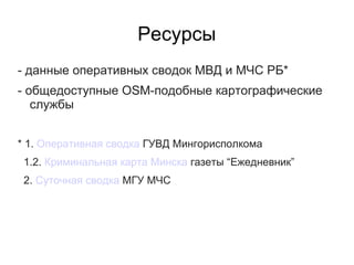 Ресурсы
- данные оперативных сводок МВД и МЧС РБ*
- общедоступные OSM-подобные картографические
   службы


* 1. Оперативная сводка ГУВД Мингорисполкома
 1.2. Криминальная карта Минска газеты “Ежедневник”
 2. Суточная сводка МГУ МЧС
 