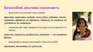 Безособові дієслова позначають
- фізичний та психічний стан людини:
трусить, морозить, нудить, пече, ріже, гнітить, тягне,
кортить, віриться, не віриться, спиться, не спиться, не
лежиться, не сидиться;
- існування або міру наявності (чи відсутності) предмета та
явища:
сталося, минулося, розійшлося, вистачає — не вистачає,
бракує;
- випадковість явища, незалежність його від особи:
щастить, таланить, не судилося;
 