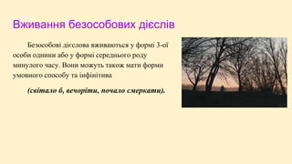 Вживання безособових дієслів
Безособові дієслова вживаються у формі 3-ої
особи однини або у формі середнього роду
минулого часу. Вони можуть також мати форми
умовного способу та інфінітива
(світало б, вечоріти, почало смеркати).
 