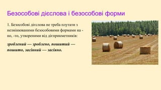 Безособові дієслова і безособові форми
1. Безособові дієслова не треба плутати з
незмінюваними безособовими формами на -
но, -то, утвореними від дієприкметників:
зроблений — зроблено, пошитий —
пошито, засіяний — засіяно.
 