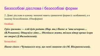 Безособові дієслова і безособові форми
2. Деякі дієслова в одному значенні мають граматичні форми (є особовими), а в
іншому безособовими. (Омоформи)
Особові:
Грім гримить — хліб буде родить (Нар. тв.) Пахне м ’ята вечорово…
(В.Романюк). Одшуміло літо… Одспівало жито, тільки вітер креше іскри
по стерні (Д.Фальківський).
Безособові:
Пахне сіном з Чумацького возу, що мені сивиною сія (М. Вінграновський).
 