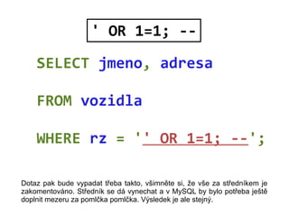 SELECT jmeno, adresa
FROM vozidla
WHERE rz = '' OR 1=1; --';
' OR 1=1; --
Dotaz pak bude vypadat třeba takto, všimněte si,...