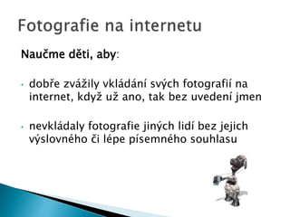 Naučme děti, aby:
• dobře zvážily vkládání svých fotografií na
internet, když už ano, tak bez uvedení jmen
• nevkládaly fotografie jiných lidí bez jejich
výslovného či lépe písemného souhlasu
 