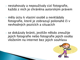 • nestahovaly a nepoužívaly cizí fotografie,
každá z nich je chráněna autorským právem
• měly úctu k vlastní osobě a nevkládaly
fotografie, které je zobrazují polonahé či v
nevhodných pozicích a situacích
• se dokázaly bránit, jestliže někdo zneužije
jejich fotografie nebo fotografie jejich osoby
vložením na internet bez jejich souhlasu
 