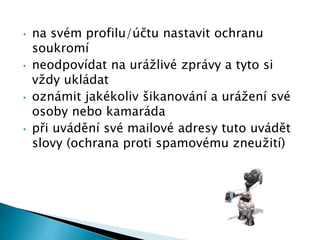 • na svém profilu/účtu nastavit ochranu
soukromí
• neodpovídat na urážlivé zprávy a tyto si
vždy ukládat
• oznámit jakékoliv šikanování a urážení své
osoby nebo kamaráda
• při uvádění své mailové adresy tuto uvádět
slovy (ochrana proti spamovému zneužití)
 