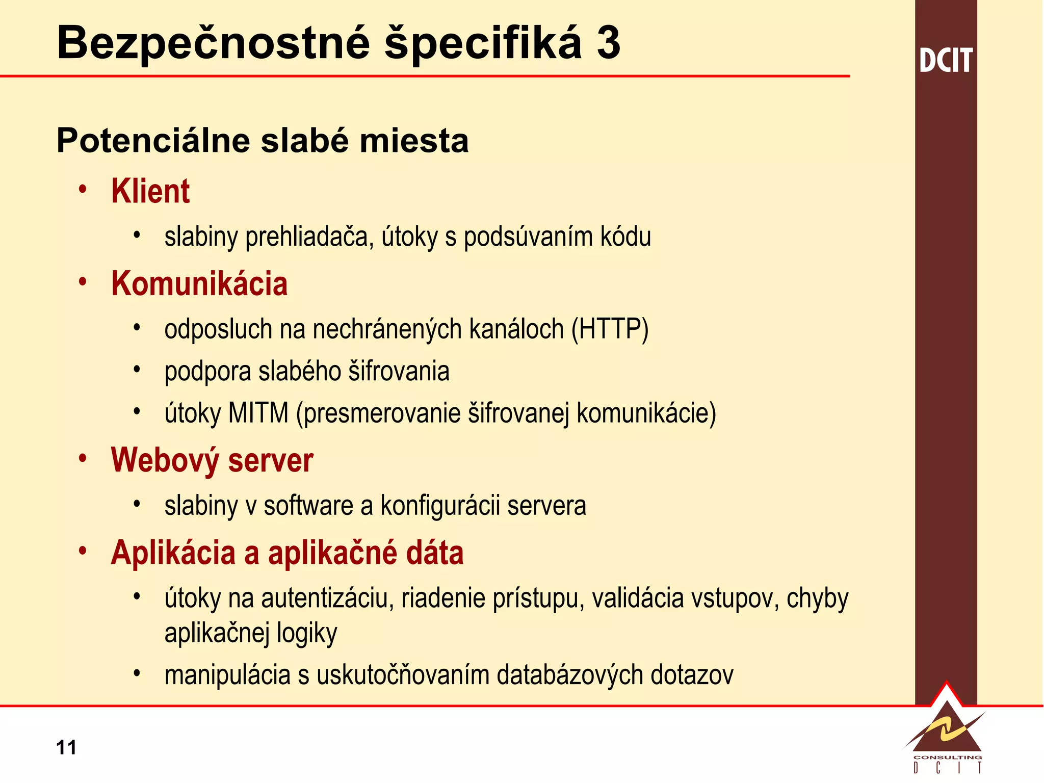 Bezpečnostné špecifiká 3 Potenciálne slabé miesta Klient slabiny prehliadača, útoky s podsúvaním kódu Komunikácia odposluch na nechránených kanáloch (HTTP) podpora slabého šifrovania útoky MITM (presmerovanie šifrovanej komunikácie) Webový server slabiny v software a konfigurácii servera Aplikácia a aplikačné dáta útoky na autentizáciu, riadenie prístupu, validácia vstupov, chyby aplikačnej logiky manipulácia s uskutočňovaním databázových dotazov 