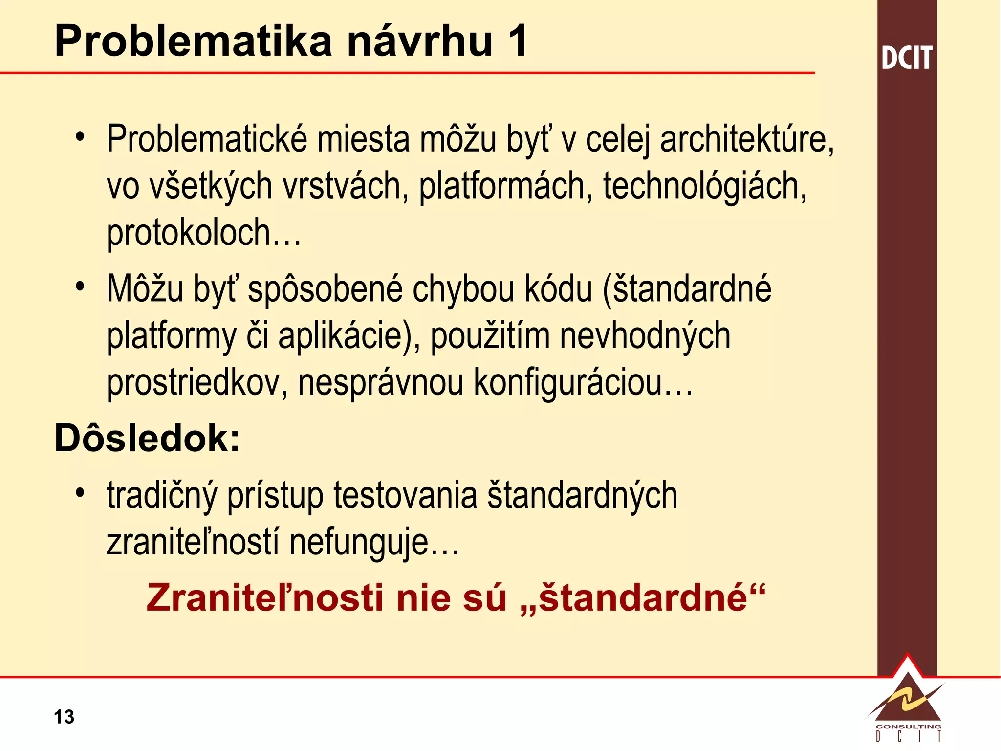 Problematika návrhu 1 Problematické miesta môžu byť v celej architektúre, vo všetkých vrstvách, platformách, technológiách, protokoloch… Môžu byť spôsobené chybou kódu (štandardné platformy či aplikácie), použitím nevhodných prostriedkov, nesprávnou konfiguráciou… Dôsledok: tradičný prístup testovania štandardných zraniteľností nefunguje… Zraniteľnosti nie sú „štandardné“ 