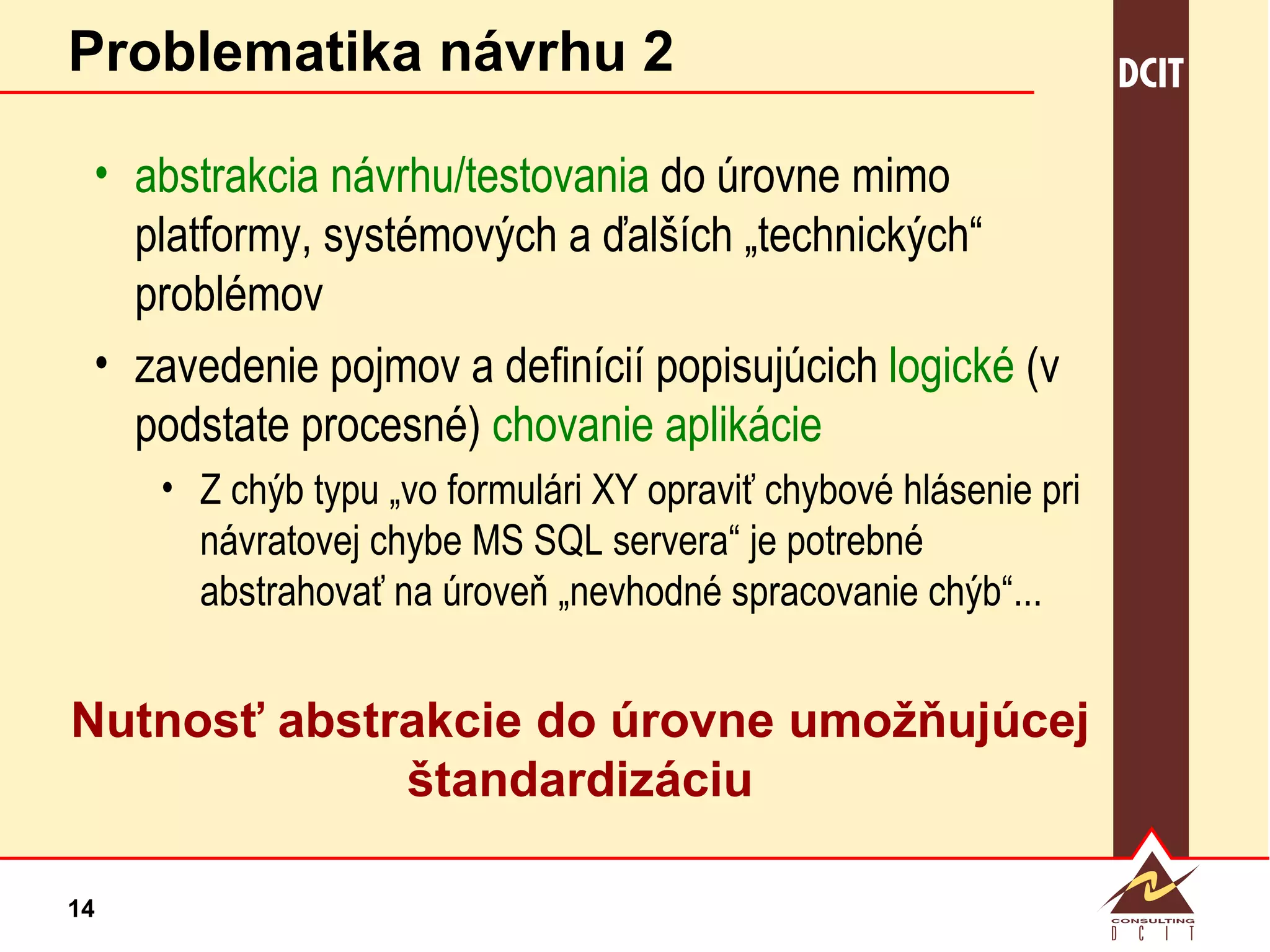 Problematika návrhu 2 abstrakcia návrhu/testovania  do úrovne mimo  platformy, systémových a ďalších „technických“ problémov zavedenie pojmov a definícií popisujúcich  logické  (v podstate procesné)  chovanie aplikácie Z chýb typu „vo formulári XY opraviť chybové hlásenie pri návratovej chybe MS SQL servera“ je potrebné abstrahovať na úroveň „nevhodné spracovanie chýb“... Nutnosť abstrakcie do úrovne umožňujúcej štandardizáciu 