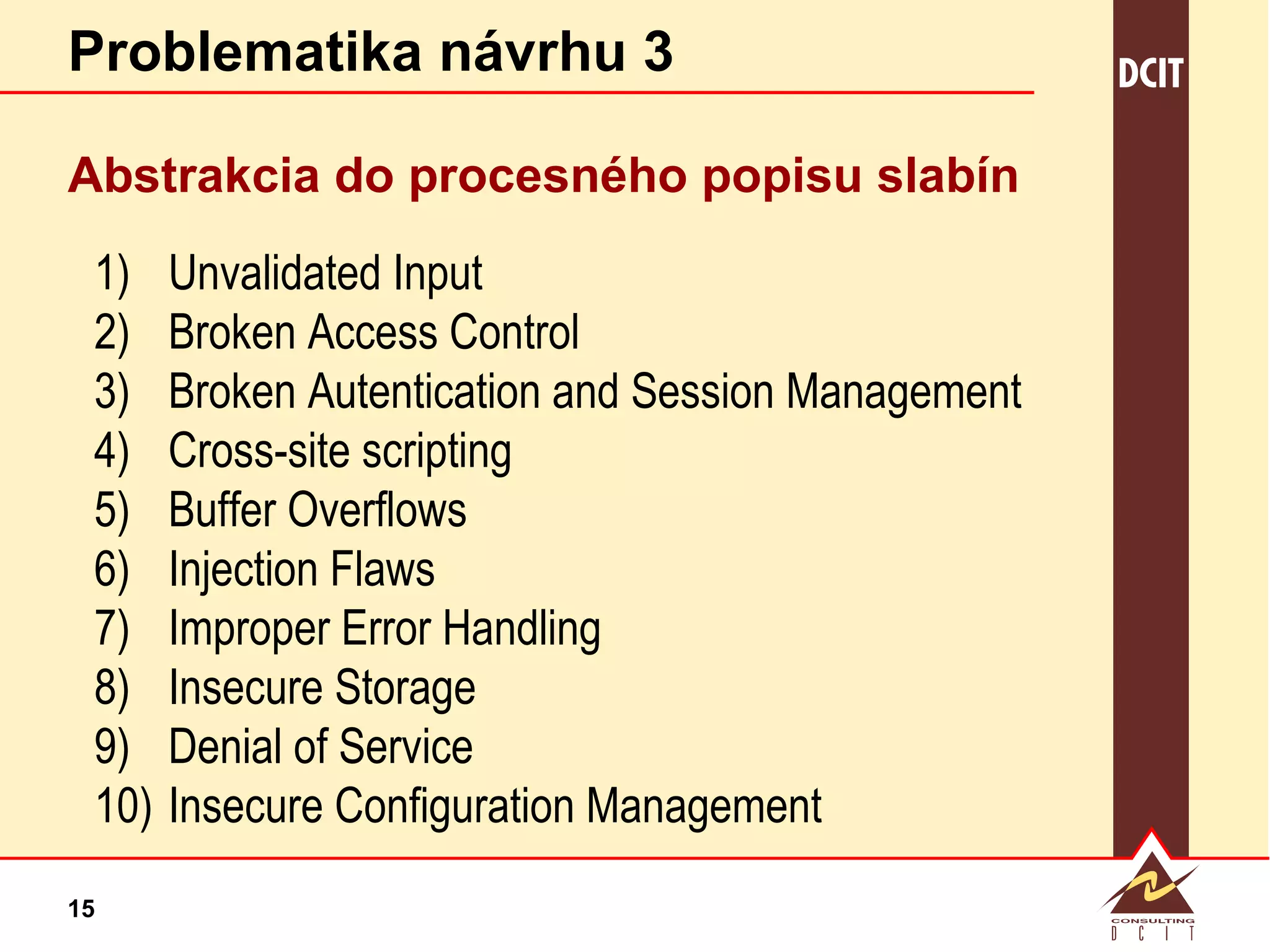 Problematika návrhu 3 Abstrakcia do procesného popisu slabín Unvalidated Input Broken Access Control Broken Autentication and Session Management Cross-site scripting Buffer Overflows Injection Flaws Improper Error Handling Insecure Storage Denial of Service Insecure Configuration Management 