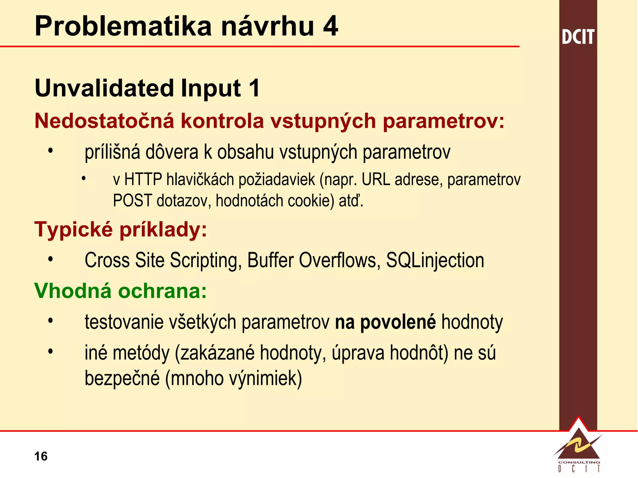 Problematika návrhu 4 Unvalidated   Input 1 Nedostatočná kontrola vstupných parametrov: prílišná dôvera k obsahu vstupných parametrov v HTTP hlavičkách požiadaviek (napr. URL adrese, parametrov POST dotazov, hodnotách cookie) atď.  Typické príklady: Cross Site Scripting, Buffer Overflows, SQLinjection Vhodná ochrana: testovanie všetkých parametrov  na povolené  hodnoty iné metódy (zakázané hodnoty, úprava hodnôt) ne sú bezpečné (mnoho výnimiek) 