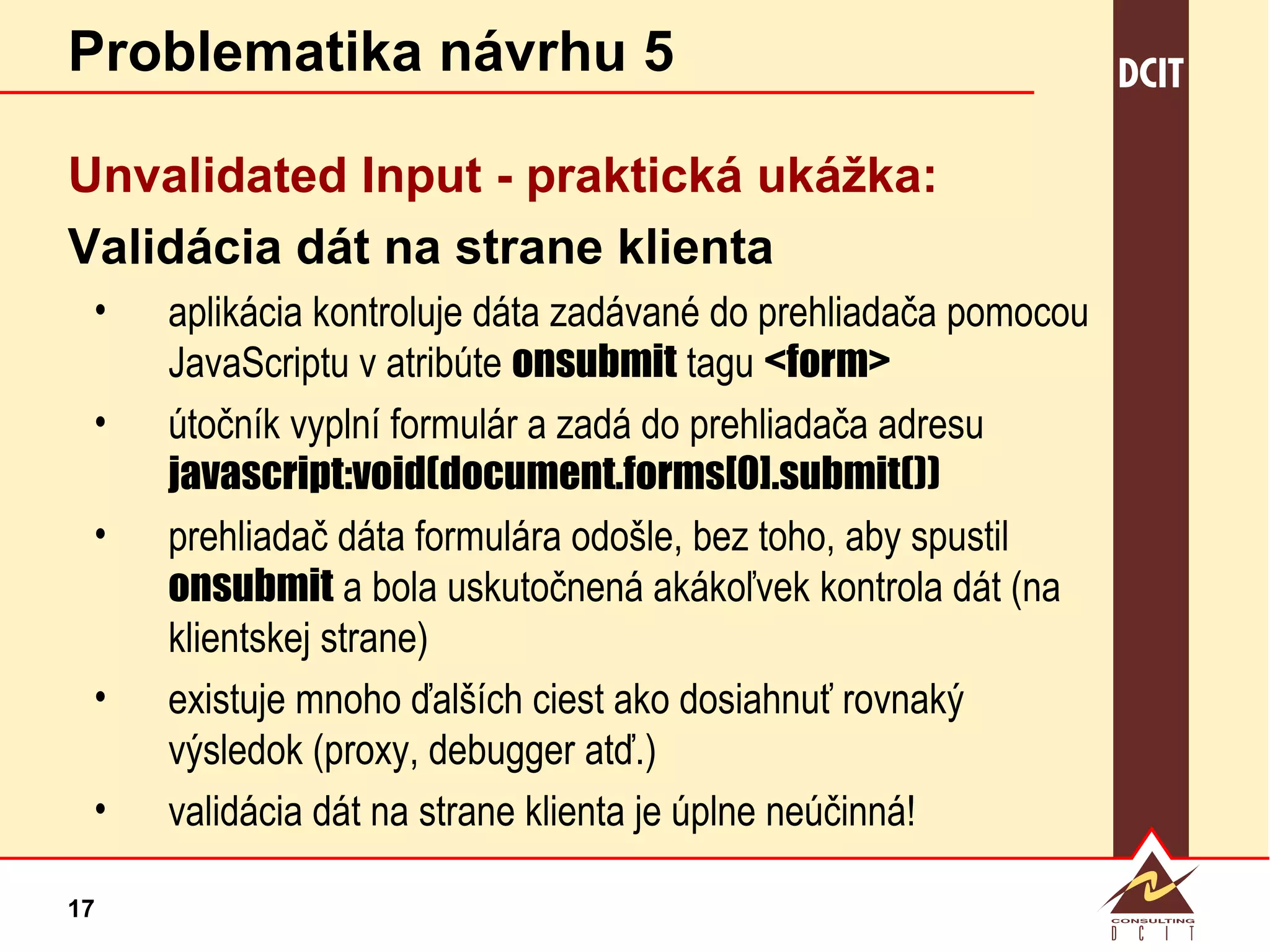 Problematika návrhu 5 Unvalidated Input -  praktická ukážka: Validácia dát na strane klienta aplikácia kontroluje dáta zadávané do prehliadača pomocou JavaScriptu v atribúte  onsubmit  tagu  <form> útočník vyplní formulár a zadá do prehliadača adresu  javascript:void(document.forms[0].submit()) prehliadač dáta formulára odošle, bez toho, aby spustil  onsubmit  a bola uskutočnená akákoľvek kontrola dát (na klientskej strane) existuje mnoho ďalších ciest ako dosiahnuť rovnaký výsledok (proxy, debugger atď.) validácia dát na strane klienta je úplne neúčinná! 