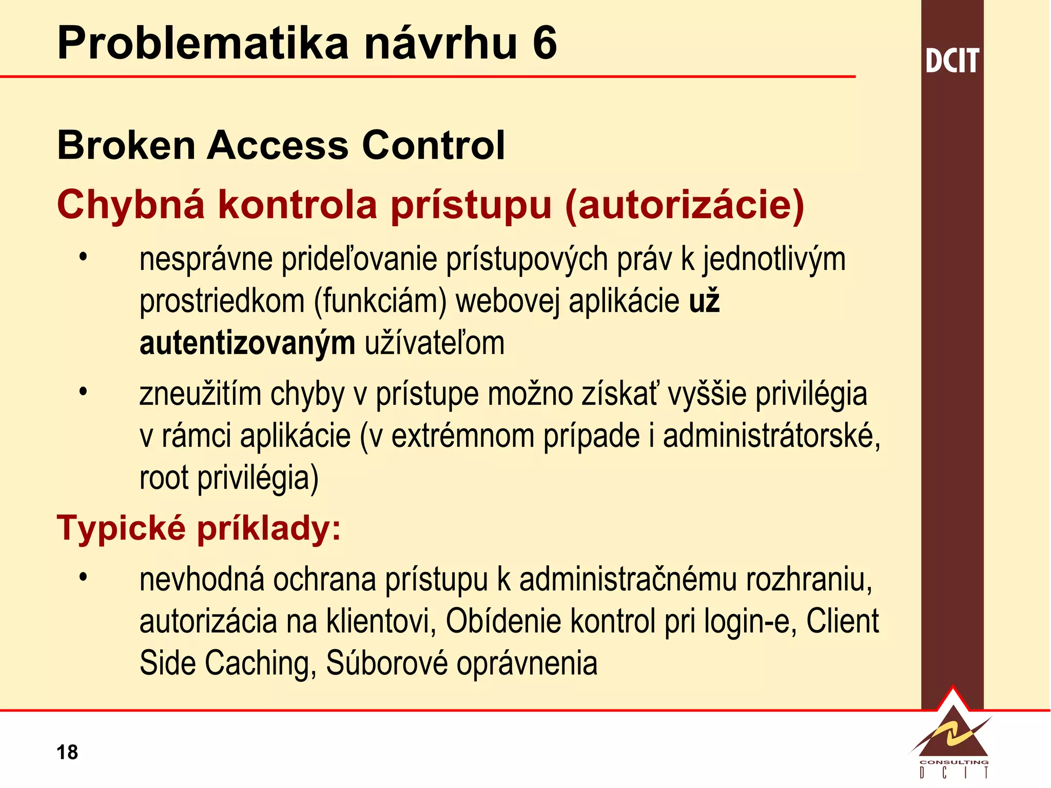 Problematika návrhu 6 Broken   Access Control Chybná kontrola prístupu (autorizácie) nesprávne prideľovanie prístupových práv k jednotlivým prostriedkom (funkciám) webovej aplikácie  už autentizovaným  užívateľom zneužitím chyby v prístupe možno získať vyššie privilégia v rámci aplikácie (v extrémnom prípade i administrátorské, root privilégia) Typické príklady: nevhodná ochrana prístupu k administračnému rozhraniu, autorizácia na klientovi, Obídenie kontrol pri login-e, Client Side Caching, Súborové oprávnenia 
