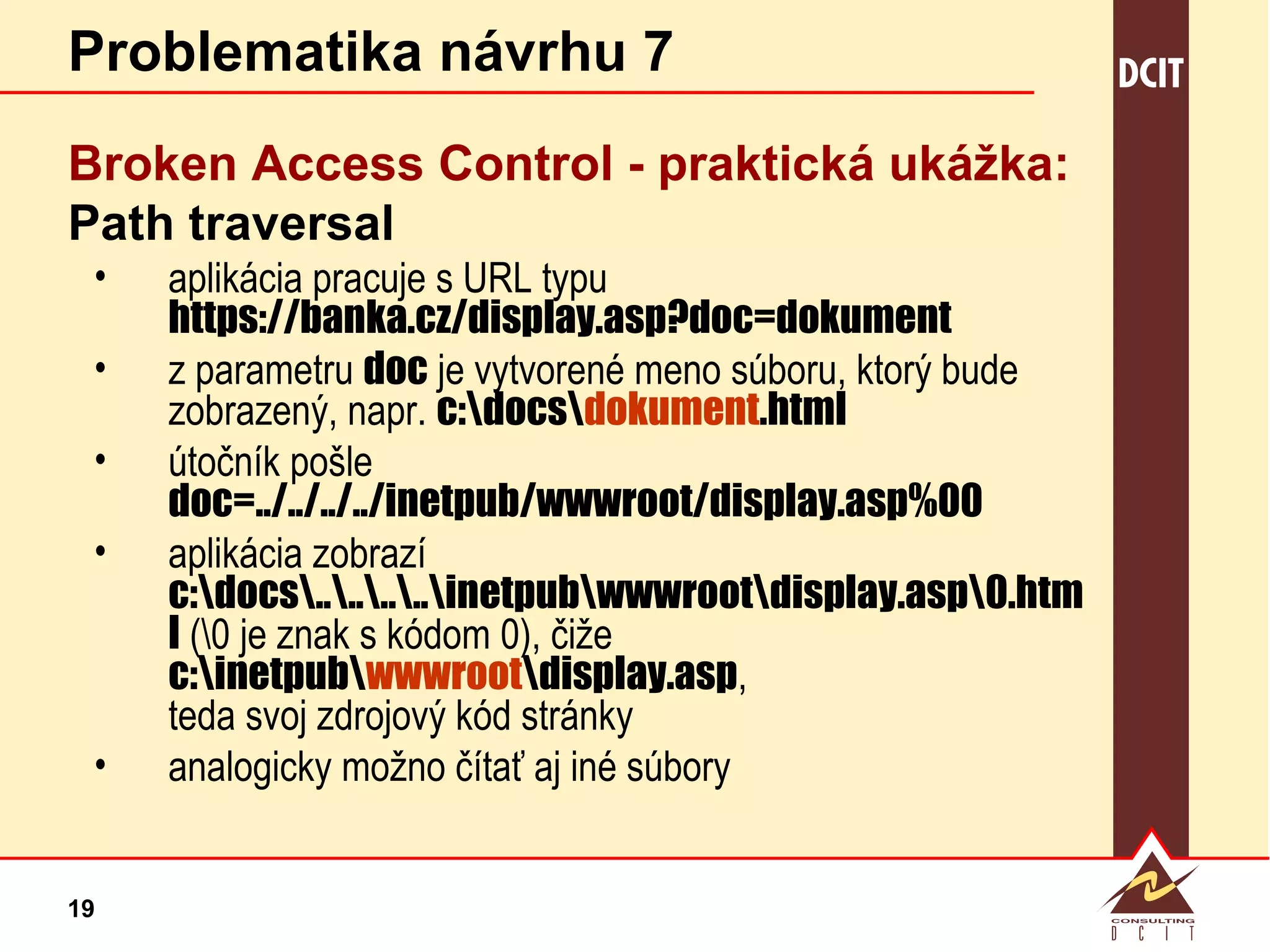Problematika návrhu 7 Broken Access Control - p raktická ukážka: Path traversal aplikácia pracuje s URL typu  https://banka.cz/display.asp?doc=dokument z parametru  doc  je vytvorené meno súboru, ktorý bude zobrazený, napr.  c:\docs\ dokument .html útočník pošle  doc=../../../../inetpub/wwwroot/display.asp%00 aplikácia zobrazí  c:\docs\..\..\..\..\inetpub\wwwroot\display.asp\0.html  (\0 je znak s kódom 0), čiže  c:\inetpub\ wwwroot \display.asp , teda svoj zdrojový kód stránky analogicky možno čítať aj iné súbory 