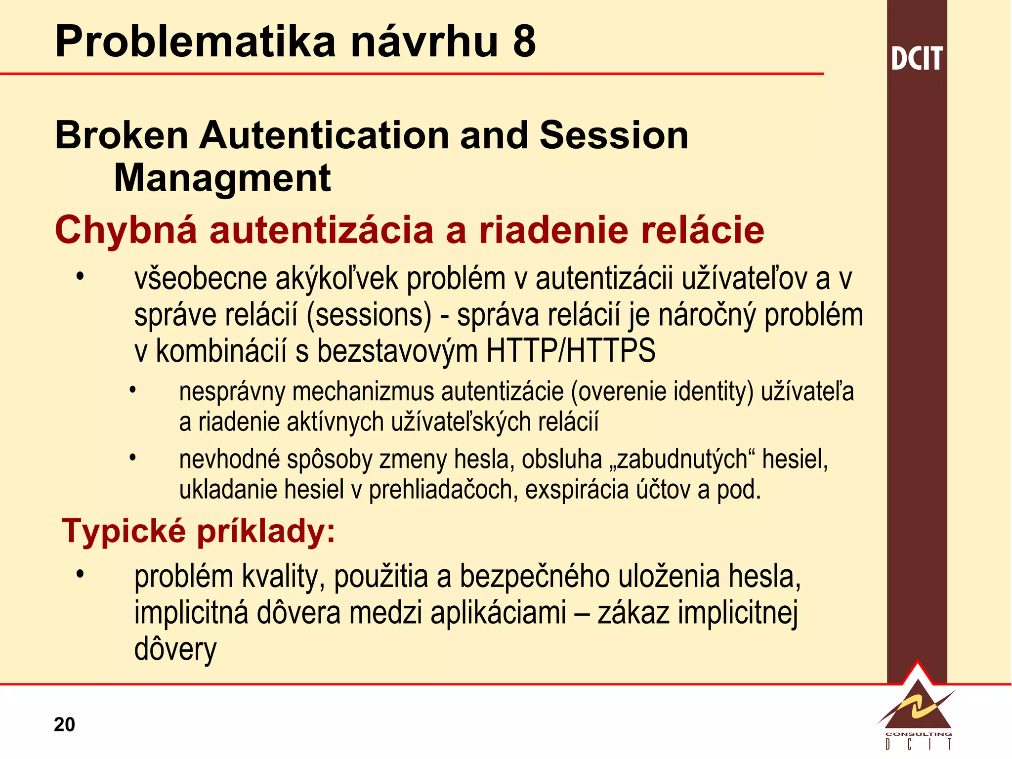 Problematika návrhu 8 Broken   Autentication   and   Session   Managment Chybná autentizácia a riadenie relácie všeobecne akýkoľvek problém v autentizácii užívateľov a v správe relácií (sessions) - správa relácií je náročný problém v kombinácií s bezstavovým HTTP/HTTPS nesprávny mechanizmus autentizácie (overenie identity) užívateľa a riadenie aktívnych užívateľských relácií  nevhodné spôsoby zmeny hesla, obsluha „zabudnutých“ hesiel, ukladanie hesiel v prehliadačoch, exspirácia účtov a pod. Typické príklady: problém kvality, použitia a bezpečného uloženia hesla, implicitná dôvera medzi aplikáciami – zákaz implicitnej dôvery 