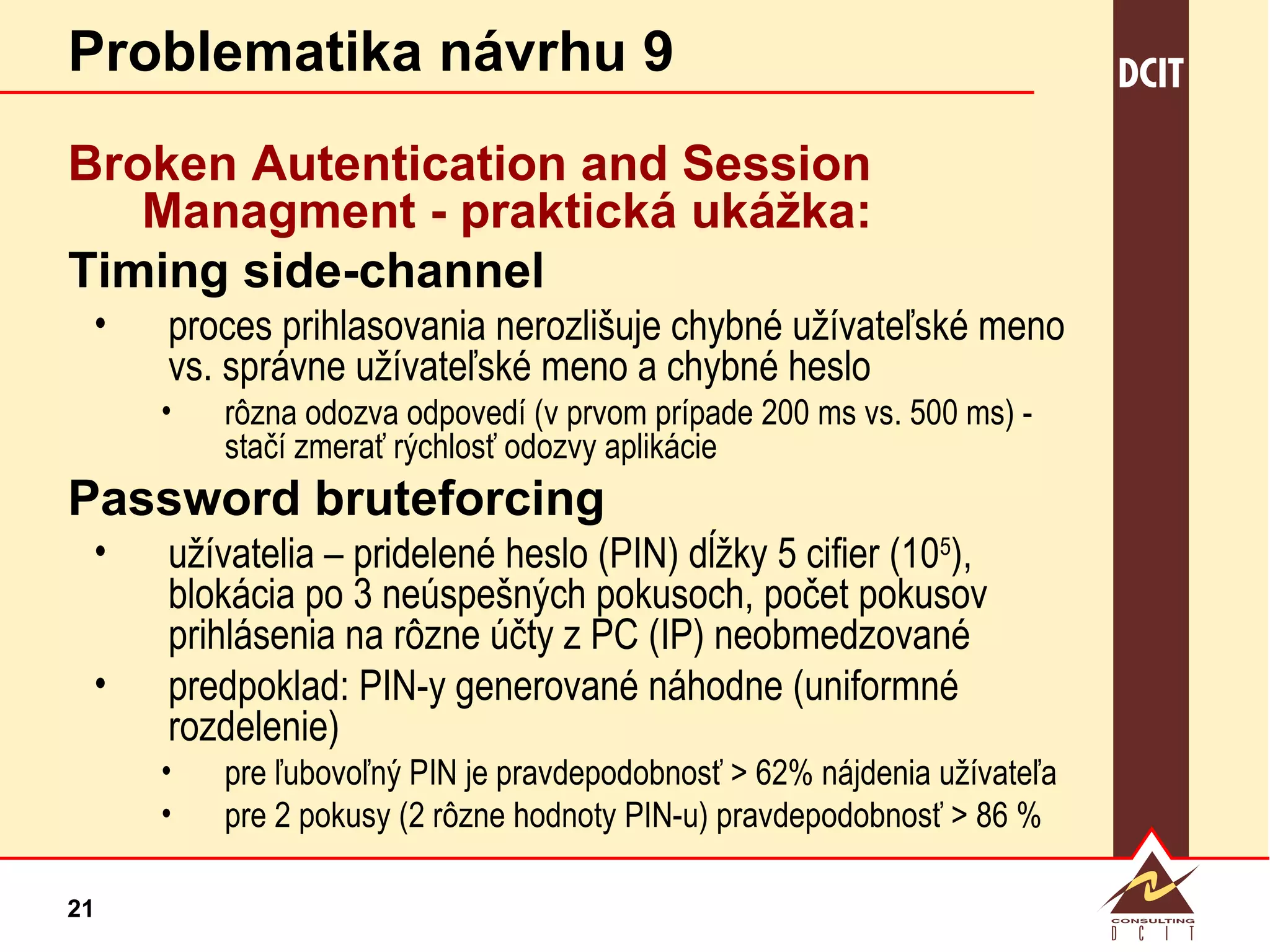 Problematika návrhu 9 Broken Autentication and Session Managment - praktická  ukážka: Timing side-channel proces prihlasovania nerozlišuje chybné užívateľské meno vs. správne užívateľské meno a chybné heslo rôzna odozva odpovedí (v prvom prípade 200 ms vs. 500 ms) - stačí zmerať rýchlosť odozvy aplikácie Password bruteforcing užívatelia – pridelené heslo (PIN) dĺžky 5 cifier (10 5 ), blokácia po 3 neúspešných pokusoch, počet pokusov prihlásenia na rôzne účty z PC (IP) neobmedzované predpoklad: PIN-y generované náhodne (uniformné rozdelenie) pre ľubovoľný PIN je pravdepodobnosť > 62% nájdenia užívateľa pre 2 pokusy (2 rôzne hodnoty PIN-u) pravdepodobnosť > 86 % 