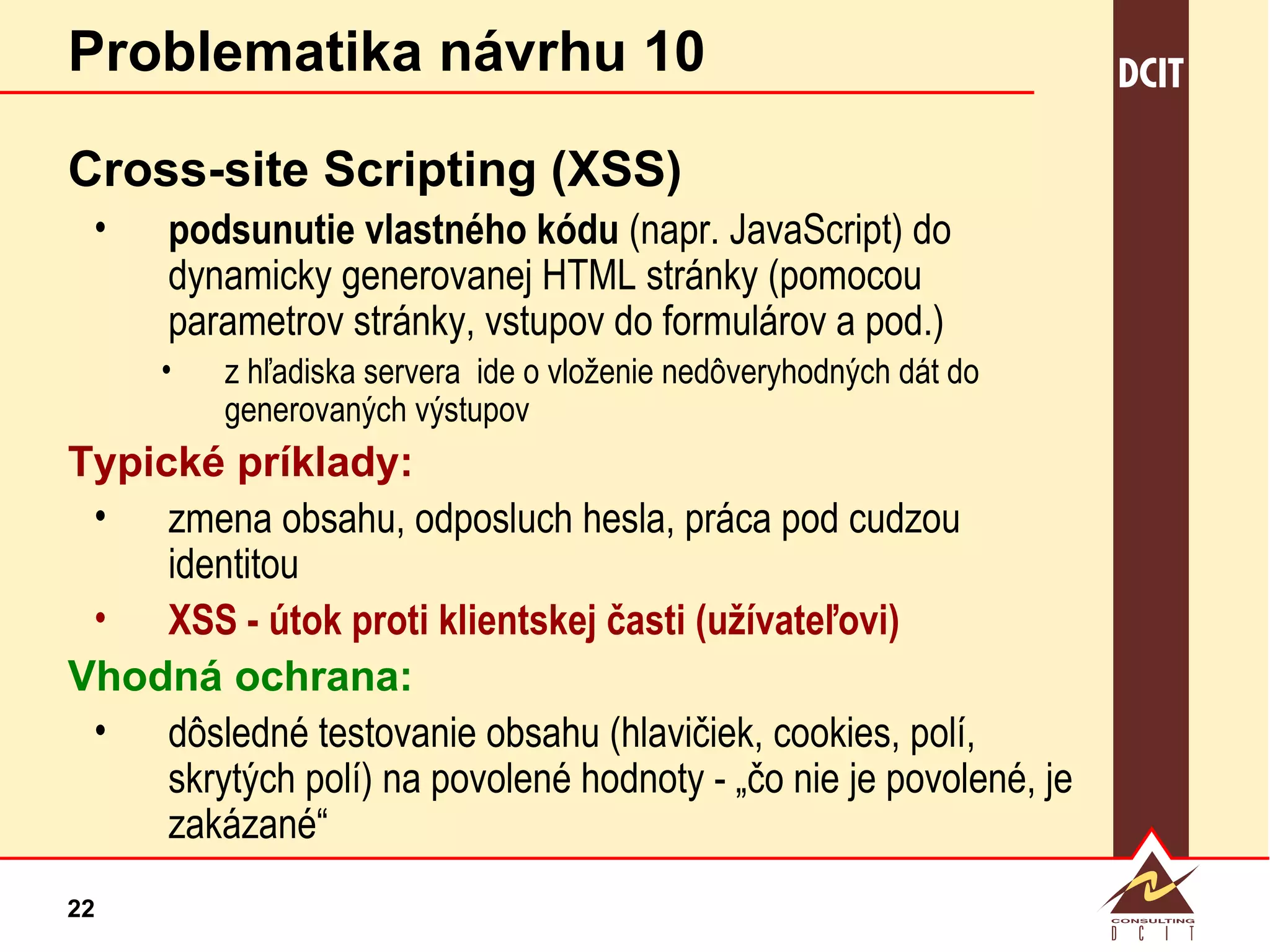 Problematika návrhu 10 Cross-site Scripting (XSS) podsunutie vlastného kódu  (napr. JavaScript) do dynamicky generovanej HTML stránky (pomocou parametrov stránky, vstupov do formulárov a pod.) z hľadiska servera  ide o vloženie nedôveryhodných dát do  generovaných výstupov  Typické príklady: zmena obsahu, odposluch hesla, práca pod cudzou identitou XSS - útok proti klientskej časti (užívateľovi) Vhodná ochrana: dôsledné testovanie obsahu (hlavičiek, cookies, polí, skrytých polí) na povolené hodnoty - „čo nie je povolené, je zakázané“ 