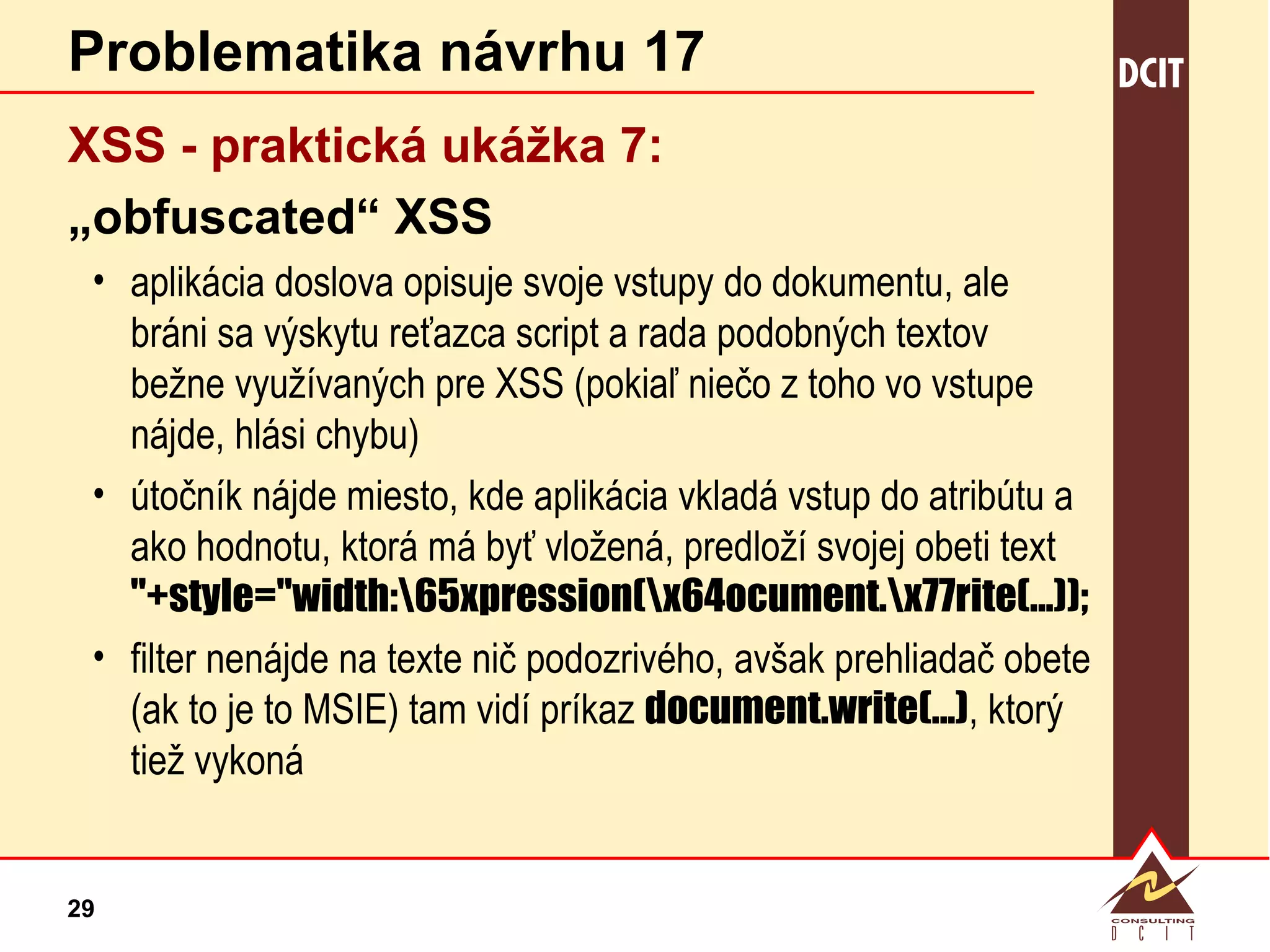 Problematika návrhu 17 XSS - praktická  ukážka 7: „ obfuscated“ XSS aplikácia doslova opisuje svoje vstupy do dokumentu, ale bráni sa výskytu reťazca script a rada podobných textov bežne využívaných pre XSS (pokiaľ niečo z toho vo vstupe nájde, hlási chybu) útočník nájde miesto, kde aplikácia vkladá vstup do atribútu a ako hodnotu, ktorá má byť vložená, predloží svojej obeti text "+style="width:\65xpression(\x64ocument.\x77rite(...)); filter nenájde na texte nič podozrivého, avšak prehliadač obete (ak to je to MSIE) tam vidí príkaz  document.write(...) , ktorý tiež vykoná 