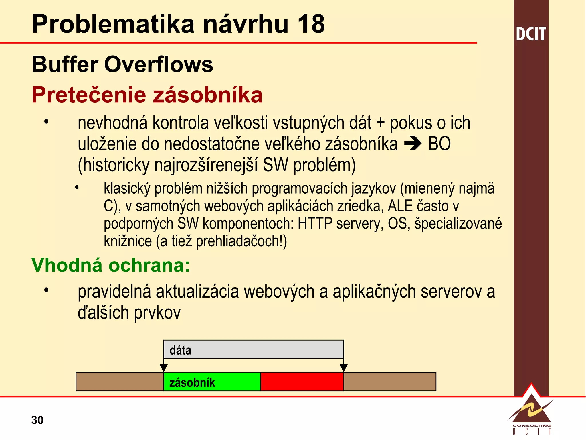 Problematika návrhu 18 Buffer   Overflows Pretečenie zásobníka nevhodná kontrola veľkosti vstupných dát + pokus o ich uloženie do nedostatočne veľkého zásobníka    BO (historicky najrozšírenejší SW problém) klasický problém nižších programovacích jazykov (mienený najmä C), v samotných webových aplikáciách zriedka, ALE často v podporných SW komponentoch: HTTP servery, OS, špecializované knižnice (a tiež prehliadačoch!) Vhodná ochrana: pravidelná aktualizácia webových a aplikačných serverov a ďalších prvkov dáta zásobník 