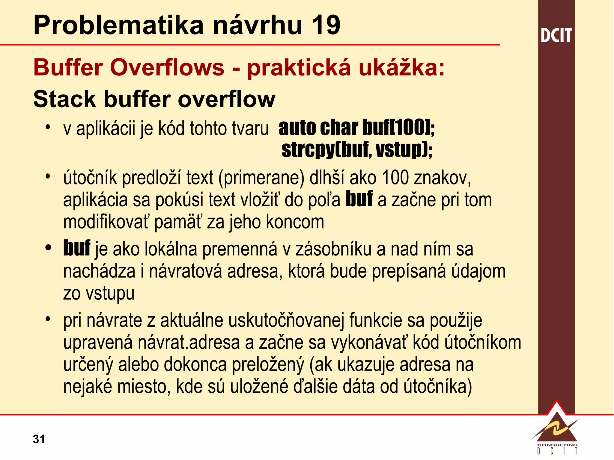 Problematika návrhu 19 Buffer Overflows - praktická  ukážka: Stack buffer overflow v aplikácii je kód tohto tvaru  auto char buf[100];   strcpy(buf, vstup); útočník predloží text (primerane) dlhší ako 100 znakov, aplikácia sa pokúsi text vložiť do poľa  buf  a začne pri tom modifikovať pamäť za jeho koncom buf  je ako lokálna premenná v zásobníku a nad ním sa nachádza i návratová adresa, ktorá bude prepísaná údajom zo vstupu pri návrate z aktuálne uskutočňovanej funkcie sa použije upravená návrat.adresa a začne sa vykonávať kód útočníkom určený alebo dokonca preložený (ak ukazuje adresa na nejaké miesto, kde sú uložené ďalšie dáta od útočníka) 