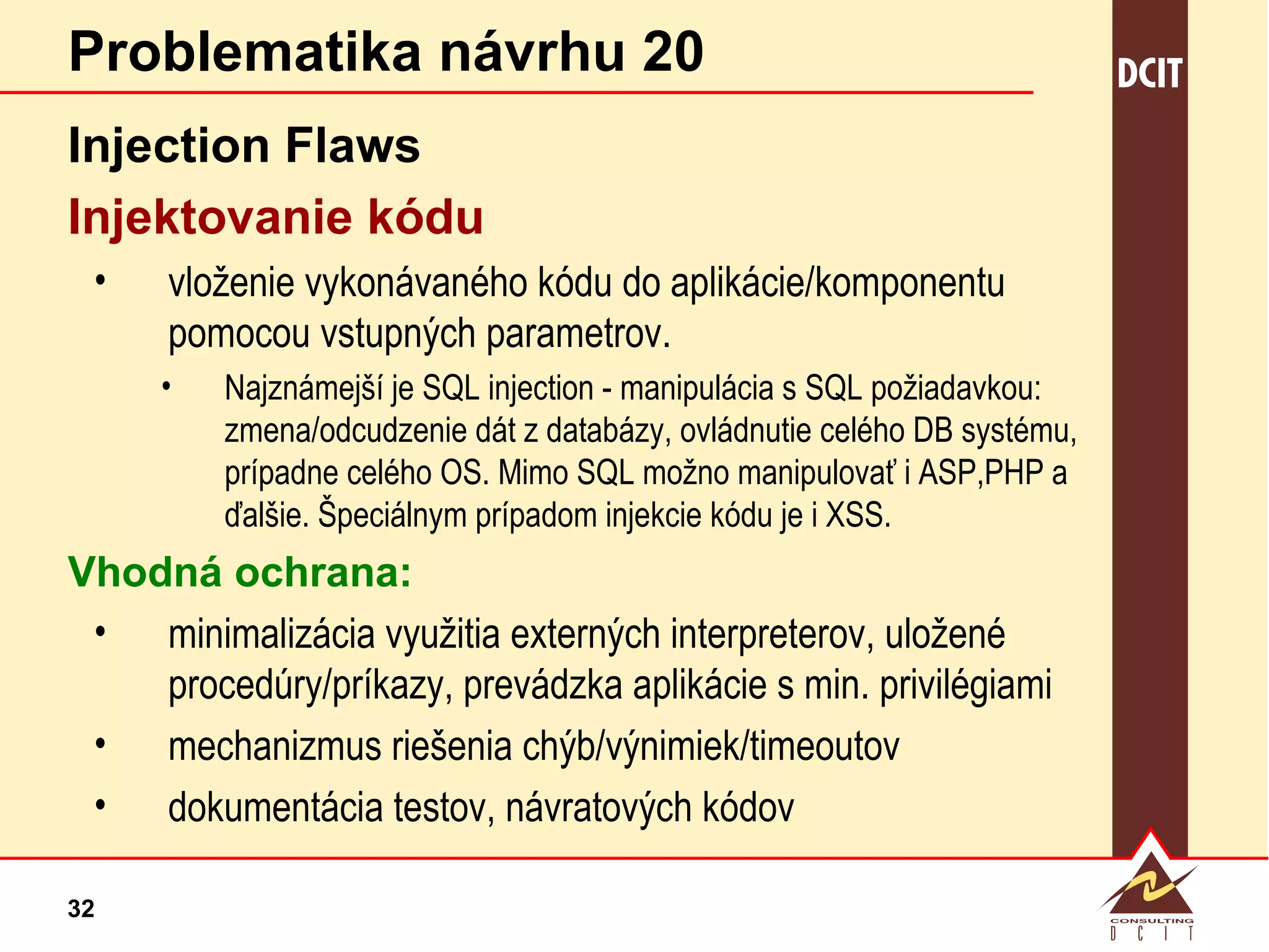 Problematika návrhu 20 Injection Flaws Injektovanie kódu vloženie vykonávaného kódu do aplikácie/komponentu pomocou vstupných parametrov.  Najznámejší je SQL injection - manipulácia s SQL požiadavkou: zmena/odcudzenie dát z databázy, ovládnutie celého DB systému, prípadne celého OS. Mimo SQL možno manipulovať i ASP,PHP a ďalšie. Špeciálnym prípadom injekcie kódu je i XSS. Vhodná ochrana: minimalizácia využitia externých interpreterov, uložené procedúry/príkazy, prevádzka aplikácie s min. privilégiami mechanizmus riešenia chýb/výnimiek/timeoutov dokumentácia testov, návratových kódov 