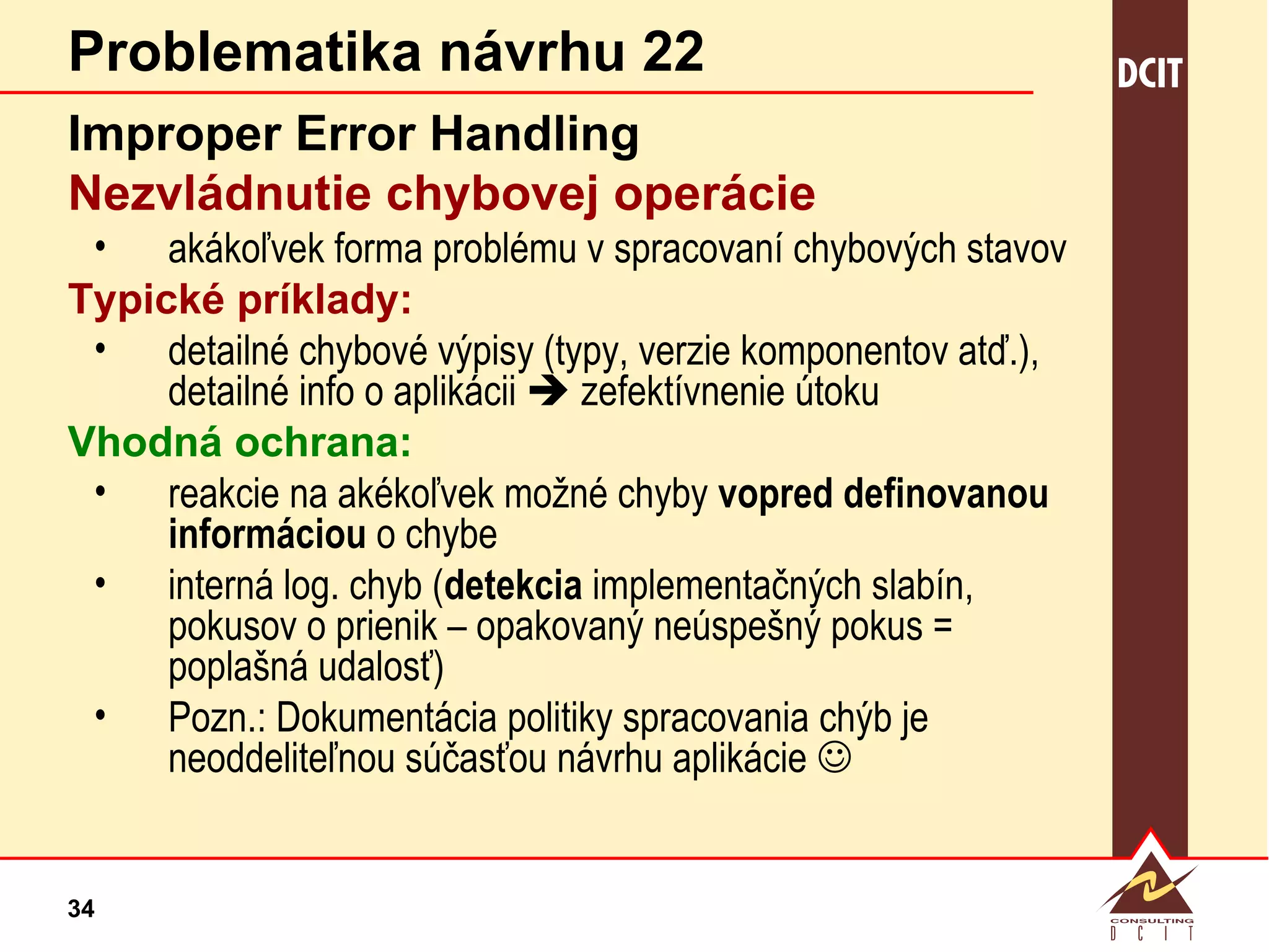 Problematika návrhu 22 Improper Error Handling Nezvládnutie chybovej operácie  akákoľvek forma problému v spracovaní chybových stavov Typické príklady: detailné chybové výpisy (typy, verzie komponentov atď.), detailné info o aplikácii    zefektívnenie útoku Vhodná ochrana: reakcie na akékoľvek možné chyby  vopred definovanou informáciou  o chybe interná log. chyb ( detekcia  implementačných slabín, pokusov o prienik – opakovaný neúspešný pokus = poplašná udalosť) Pozn.: Dokumentácia politiky spracovania chýb je neoddeliteľnou súčasťou návrhu aplikácie   