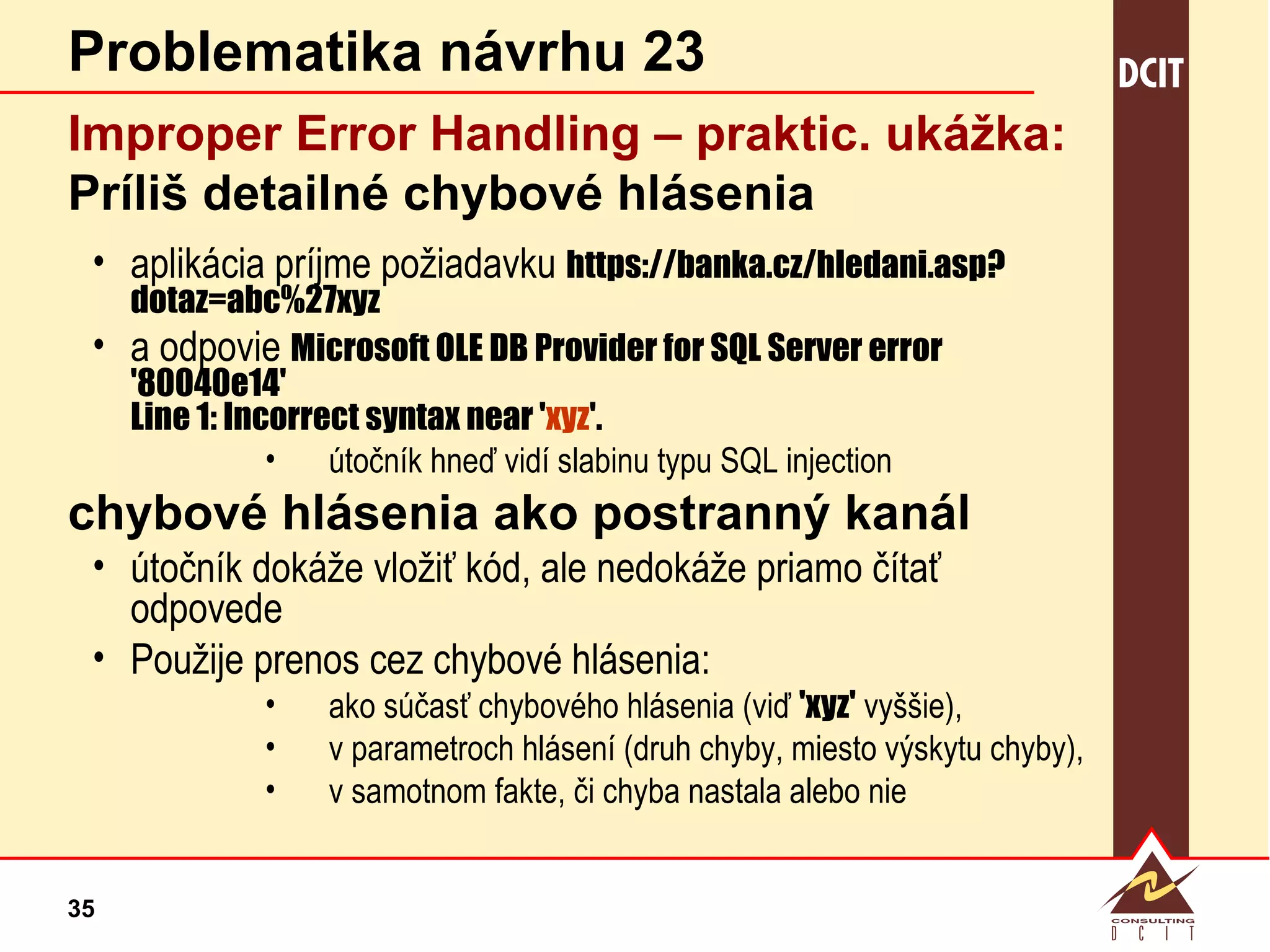 Problematika návrhu 23 Improper Error Handling – praktic.  ukážka: Príliš detailné chybové hlásenia aplikácia príjme požiadavku  https://banka.cz/hledani.asp?dotaz=abc%27xyz a odpovie  Microsoft OLE DB Provider for SQL Server error '80040e14' Line 1: Incorrect syntax near ' xyz '. útočník hneď vidí slabinu typu SQL injection chybové hlásenia ako postranný kanál útočník dokáže vložiť kód, ale nedokáže priamo čítať odpovede Použije prenos cez chybové hlásenia: ako súčasť chybového hlásenia (viď  'xyz'  vyššie), v parametroch hlásení (druh chyby, miesto výskytu chyby), v samotnom fakte, či chyba nastala alebo nie 