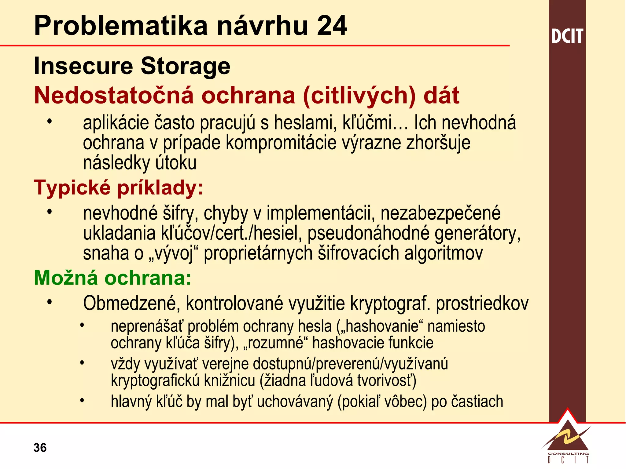 Problematika návrhu 24 Insecure Storage Nedostatočná ochrana (citlivých) dát aplikácie často pracujú s heslami, kľúčmi… Ich nevhodná ochrana v prípade kompromitácie výrazne zhoršuje následky útoku Typické príklady: nevhodné šifry, chyby v implementácii, nezabezpečené ukladania kľúčov/cert./hesiel, pseudonáhodné generátory, snaha o „vývoj“ proprietárnych šifrovacích algoritmov Možná ochrana: Obmedzené, kontrolované využitie kryptograf. prostriedkov neprenášať problém ochrany hesla („hashovanie“ namiesto ochrany kľúča šifry), „rozumné“ hashovacie funkcie vždy využívať verejne dostupnú/preverenú/využívanú kryptografickú knižnicu (žiadna ľudová tvorivosť) hlavný kľúč by mal byť uchovávaný (pokiaľ vôbec) po častiach 