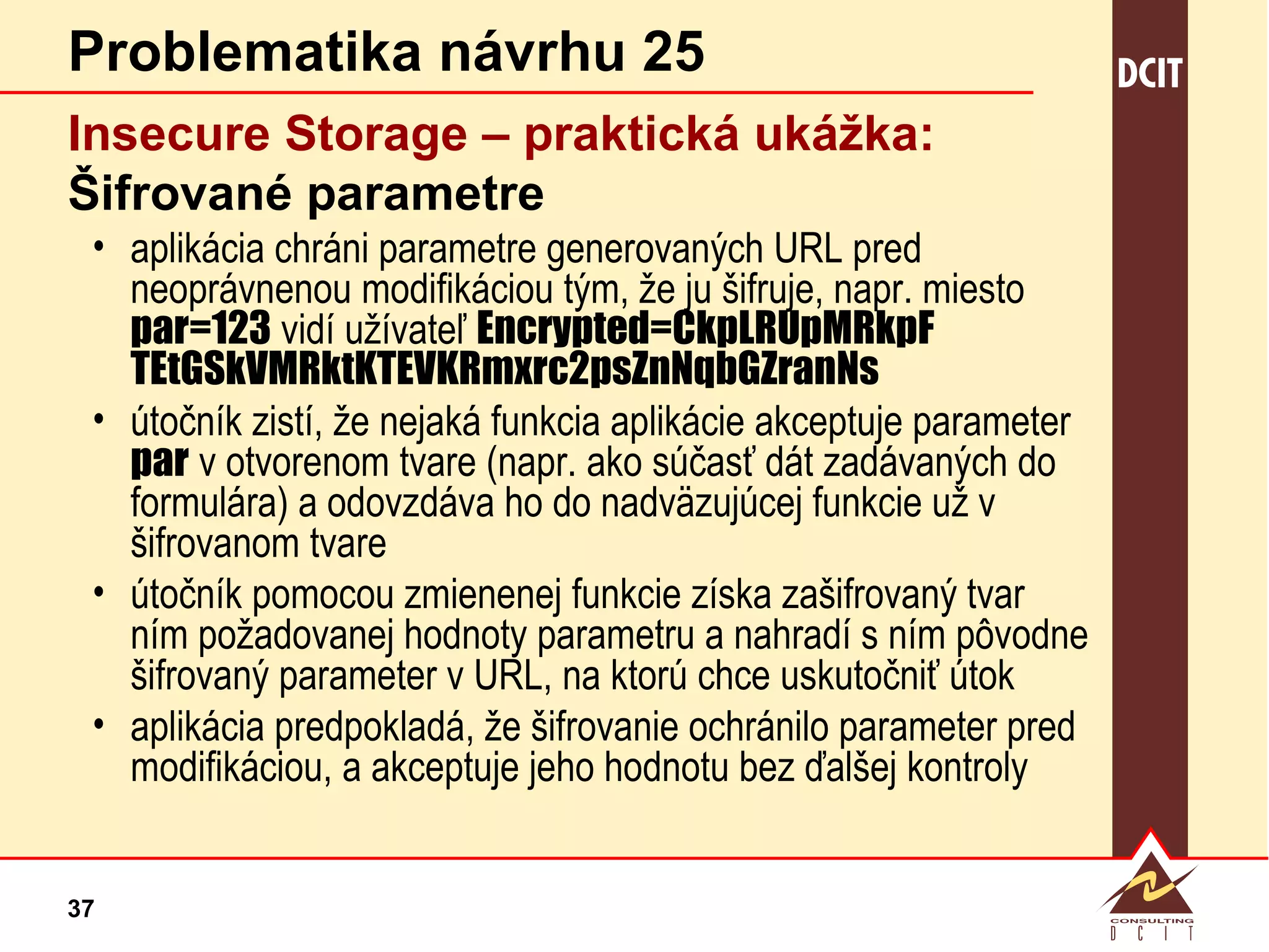 Problematika návrhu 25 Insecure Storage – praktická  ukážka: Šifrované parametre aplikácia chráni parametre generovaných URL pred neoprávnenou modifikáciou tým, že ju šifruje, napr. miesto  par=123  vidí užívateľ  Encrypted=CkpLRUpMRkpF TEtGSkVMRktKTEVKRmxrc2psZnNqbGZranNs útočník zistí, že nejaká funkcia aplikácie akceptuje parameter  par  v otvorenom tvare (napr. ako súčasť dát zadávaných do formulára) a odovzdáva ho do nadväzujúcej funkcie už v šifrovanom tvare útočník pomocou zmienenej funkcie získa zašifrovaný tvar ním požadovanej hodnoty parametru a nahradí s ním pôvodne šifrovaný parameter v URL, na ktorú chce uskutočniť útok aplikácia predpokladá, že šifrovanie ochránilo parameter pred modifikáciou, a akceptuje jeho hodnotu bez ďalšej kontroly 