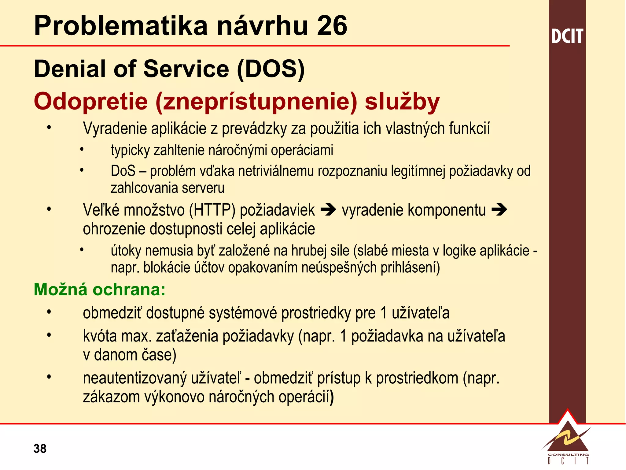Problematika návrhu 26 Denial of Service (DOS) Odopretie (zneprístupnenie) služby Vyradenie aplikácie z prevádzky za použitia ich vlastných funkcií typicky zahltenie náročnými operáciami DoS – problém vďaka netriviálnemu rozpoznaniu legitímnej požiadavky od zahlcovania serveru Veľké množstvo (HTTP) požiadaviek    vyradenie komponentu    ohrozenie dostupnosti celej aplikácie útoky nemusia byť založené na hrubej sile (slabé miesta v logike aplikácie - napr. blokácie účtov opakovaním neúspešných prihlásení) Možná ochrana: obmedziť dostupné systémové prostriedky pre 1 užívateľa kvóta max. zaťaženia požiadavky (napr. 1 požiadavka na užívateľa v danom čase) neautentizovaný užívateľ - obmedziť prístup k prostriedkom (napr. zákazom výkonovo náročných operácií ) 