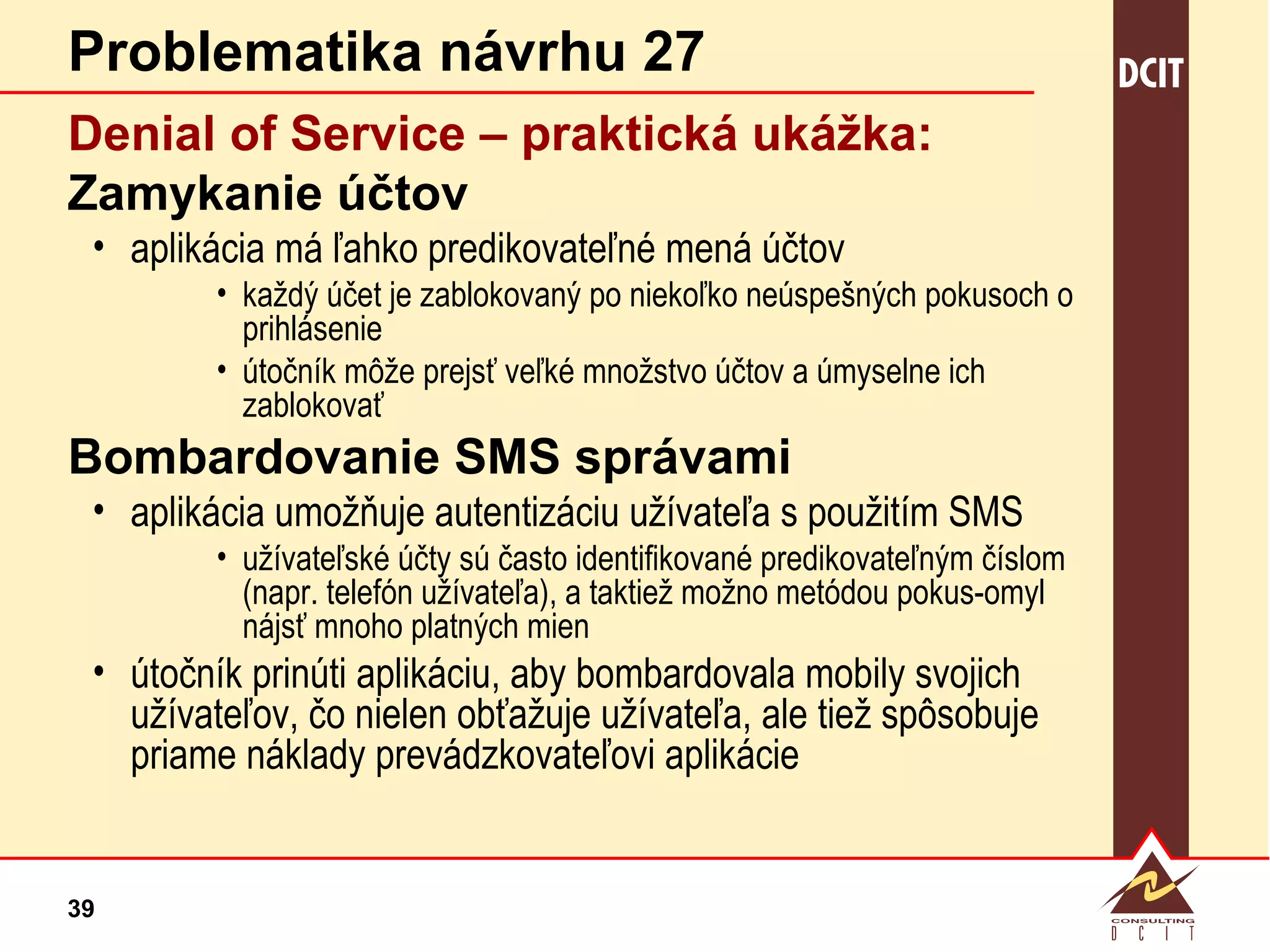 Problematika návrhu 27 Denial of Service – praktická  ukážka: Zamykanie účtov aplikácia má ľahko predikovateľné mená účtov každý účet je zablokovaný po niekoľko neúspešných pokusoch o prihlásenie útočník môže prejsť veľké množstvo účtov a úmyselne ich zablokovať Bombardovanie SMS správami aplikácia umožňuje autentizáciu užívateľa s použitím SMS užívateľské účty sú často identifikované predikovateľným číslom  (napr. telefón užívateľa), a taktiež možno metódou pokus-omyl nájsť mnoho platných mien útočník prinúti aplikáciu, aby bombardovala mobily svojich užívateľov, čo nielen obťažuje užívateľa, ale tiež spôsobuje priame náklady prevádzkovateľovi aplikácie 